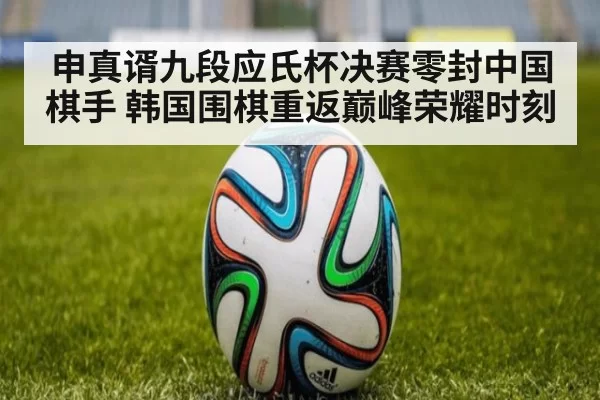 申真谞九段应氏杯决赛零封中国棋手 韩国围棋重返巅峰荣耀时刻